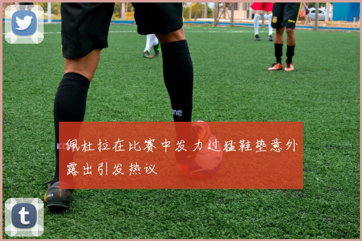 佩杜拉在比赛中发力过猛鞋垫意外露出引发热议
