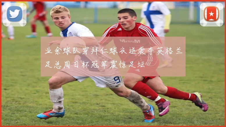 业余球队穿拜仁球衣逆袭夺英格兰足总周日杯冠军震惊足坛