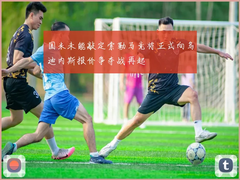 国米未能敲定索勒马竞将正式向乌迪内斯报价争夺战再起