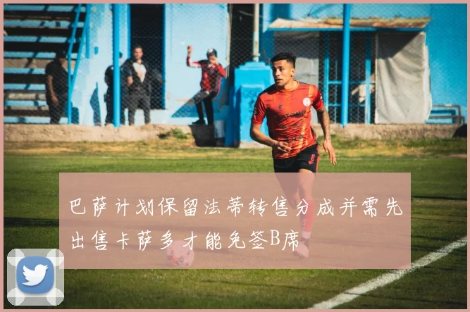 巴萨计划保留法蒂转售分成并需先出售卡萨多才能免签B席