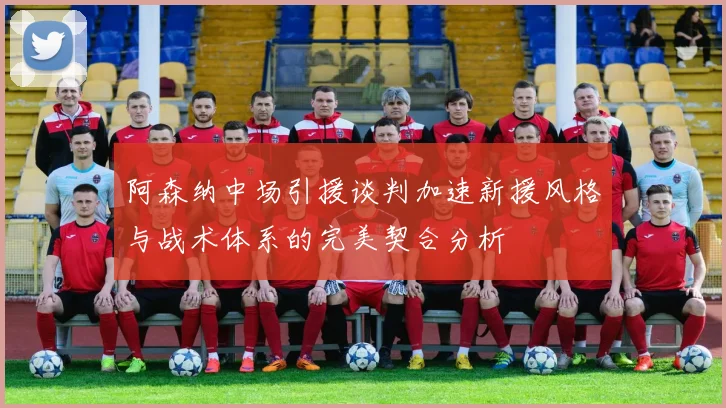 阿森纳中场引援谈判加速新援风格与战术体系的完美契合分析