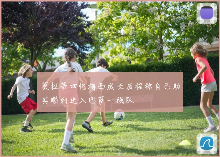莫拉蒂回忆梅西成长历程称自己助其顺利进入巴萨一线队