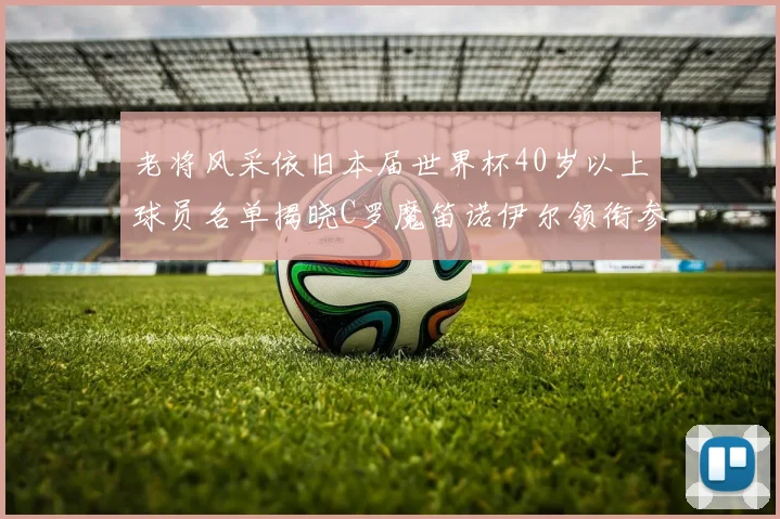 老将风采依旧本届世界杯40岁以上球员名单揭晓C罗魔笛诺伊尔领衔参赛