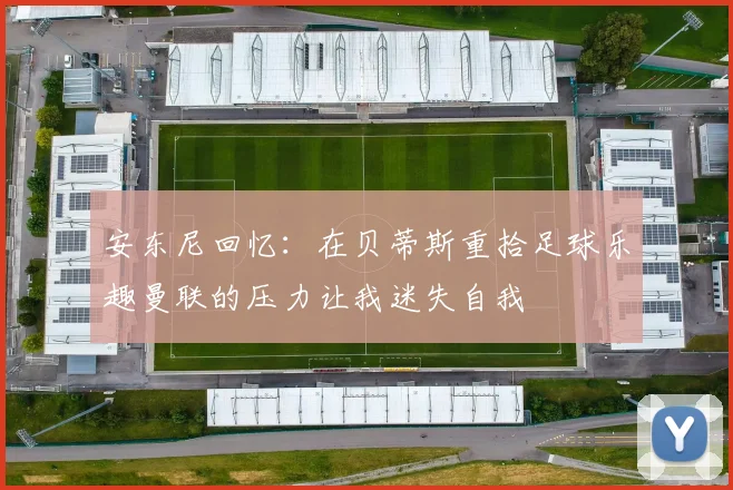 安东尼回忆：在贝蒂斯重拾足球乐趣曼联的压力让我迷失自我