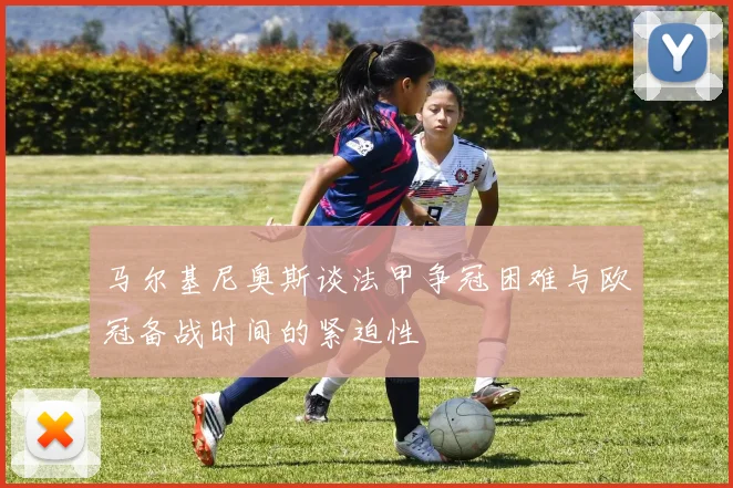 马尔基尼奥斯谈法甲争冠困难与欧冠备战时间的紧迫性