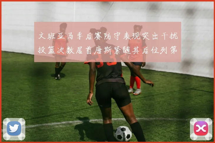 文班亚马季后赛防守表现突出干扰投篮次数居首唐斯紧随其后位列第五