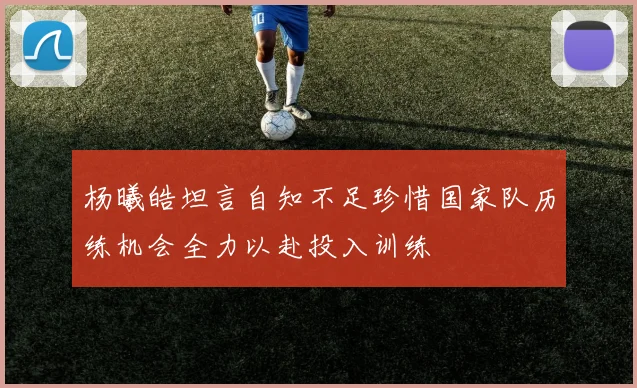 杨曦皓坦言自知不足珍惜国家队历练机会全力以赴投入训练