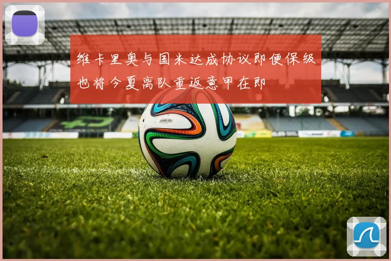 维卡里奥与国米达成协议即便保级也将今夏离队重返意甲在即