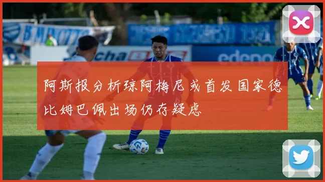 阿斯报分析琼阿梅尼或首发国家德比姆巴佩出场仍存疑虑