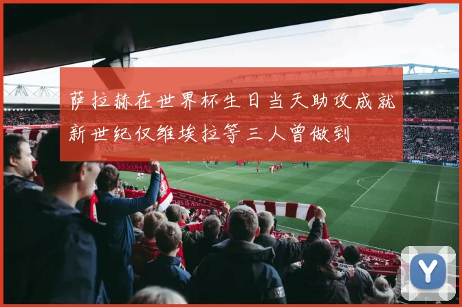 萨拉赫在世界杯生日当天助攻成就新世纪仅维埃拉等三人曾做到