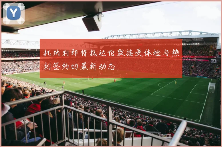 托纳利即将抵达伦敦接受体检与热刺签约的最新动态