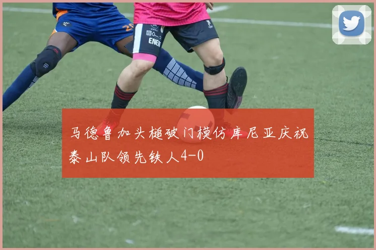 马德鲁加头槌破门模仿库尼亚庆祝泰山队领先铁人4-0