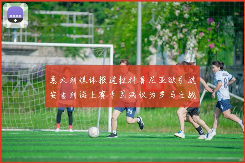 意大利媒体报道拉科鲁尼亚欲引进安吉利诺上赛季因病仅为罗马出战9场