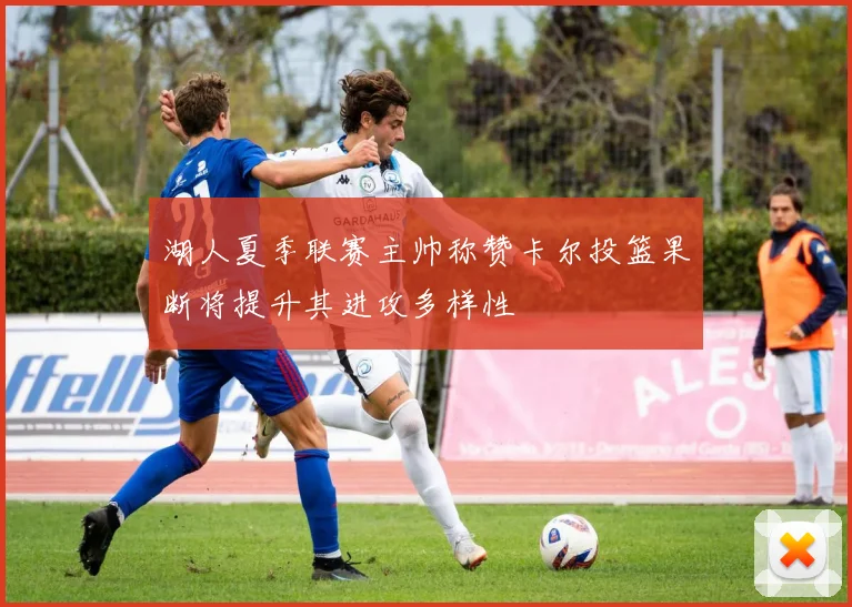 湖人夏季联赛主帅称赞卡尔投篮果断将提升其进攻多样性