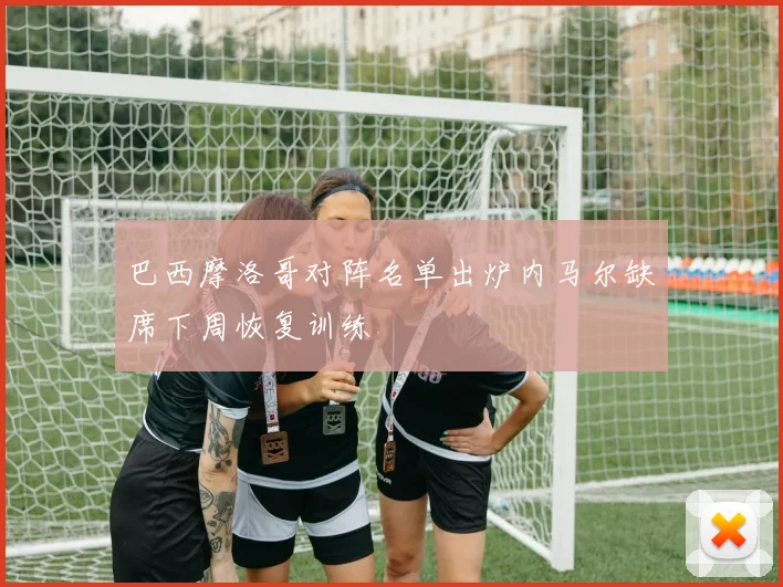 巴西摩洛哥对阵名单出炉内马尔缺席下周恢复训练