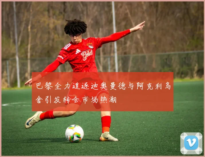 巴黎全力追逐迪奥曼德与阿克利乌舍引发转会市场热潮